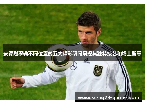 安德烈穆勒不同位置的五大精彩瞬间展现其独特技艺和场上智慧