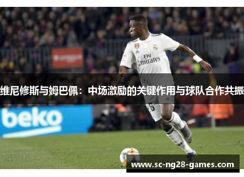 维尼修斯与姆巴佩：中场激励的关键作用与球队合作共振