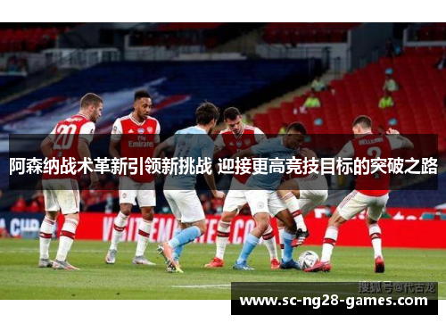 阿森纳战术革新引领新挑战 迎接更高竞技目标的突破之路 阿森纳战术革新引领新挑战 迎接更高竞技目标的突破之路