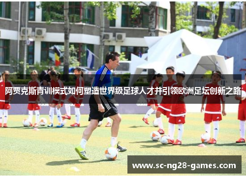 阿贾克斯青训模式如何塑造世界级足球人才并引领欧洲足坛创新之路 阿贾克斯青训模式如何塑造世界级足球人才并引领欧洲足坛创新之路