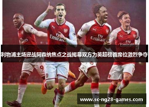 利物浦主场迎战阿森纳焦点之战揭幕双方为英超榜首席位激烈争夺 利物浦主场迎战阿森纳焦点之战揭幕双方为英超榜首席位激烈争夺