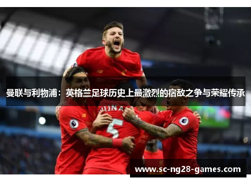 曼联与利物浦：英格兰足球历史上最激烈的宿敌之争与荣耀传承