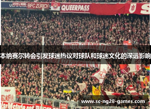 本纳赛尔转会引发球迷热议对球队和球迷文化的深远影响 本纳赛尔转会引发球迷热议对球队和球迷文化的深远影响