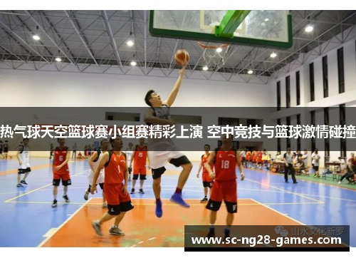 热气球天空篮球赛小组赛精彩上演 空中竞技与篮球激情碰撞
