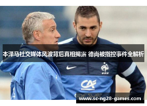 本泽马社交媒体风波背后真相揭露 德尚被指控事件全解析 本泽马社交媒体风波背后真相揭露 德尚被指控事件全解析