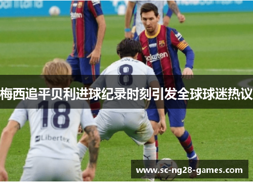 梅西追平贝利进球纪录时刻引发全球球迷热议 梅西追平贝利进球纪录时刻引发全球球迷热议