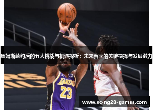 詹姆斯续约后的五大挑战与机遇探析：未来赛季的关键抉择与发展潜力