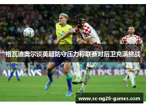 格瓦迪奥尔谈英超防守压力称联赛对后卫充满挑战 格瓦迪奥尔谈英超防守压力称联赛对后卫充满挑战